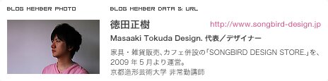徳田正樹 Masaaki Tokuda Design. 代表／デザイナー 家具・雑貨販売、カフェ併設の「SONGBIRD DESIGN STORE.」を、2009年5月より運営。京都造形芸術大学 非常勤講師